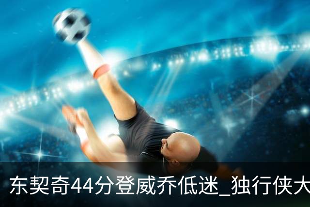 东契奇44分登威乔低迷 独行侠大胜送快船4连败